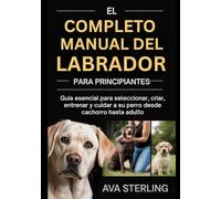 EL COMPLETO MANUAL DEL LABRADOR PARA PRINCIPIANTES: Guía esencial para seleccionar, criar, entrenar y cuidar a su perro desde cachorro hasta adulto