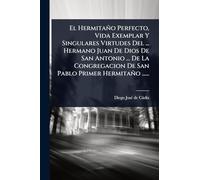 El Hermitaño Perfecto, Vida Exemplar Y Singulares Virtudes Del ... Hermano Juan De Dios De San Antonio ... De La Congregacion De San Pablo Primer Hermitaño ......