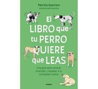 El Libro Que Tu Perro Quiere Que Leas: Una Guía Para Conocer, Entender Y Respetar A Tu Compañero Canino / The Book Your Dog Wants You To Read
