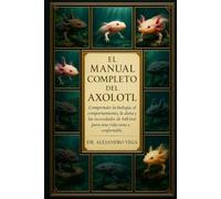 EL MANUAL COMPLETO DEL AXOLOTL: Comprender la biología, el comportamiento, la dieta y las necesidades de hábitat del ajolote para una vida sana y confortable.