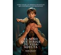 EL NIÑO QUE DIRIGE TU VIDA ADULTA: CÓMO SANAR LAS HERIDAS INFANTILES QUE CONTROLAN TUS DECISIONES