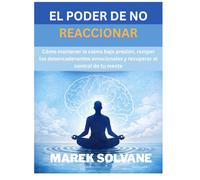 EL PODER DE NO REACCIONAR: Cómo mantener la calma bajo presión, romper los desencadenantes emocionales y recuperar el control de tu mente