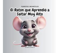 EL RATON QUE APRENDIO A SALTAR MUY ALTO: Una historia llena de amistad, esfuerzo y sueños que inspiran a los más pequeños a creer en sus capacidades