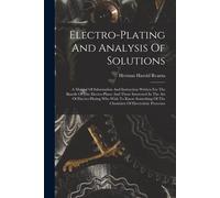 Electro-Plating And Analysis Of Solutions; A Manual Of Information And Instruction Written For The Benefit Of The Electro-Plater And Those Interested In The Art Of Electro-Plating Who Wish To Know Som