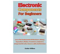 Electronic Components For Beginners: Learn The Fundamentals Of Resistors, Relays, Capacitors, Diodes, Transistors, Inductors, Integrated Circuits, Sensors, LEDs And Switches