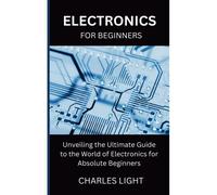 Electronics For Beginners: Unveiling The Ultimate Guide To The World Of Electronics For Absolute Beginners