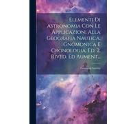 Elementi Di Astronomia Con Le Applicazioni Alla Geografia Nautica, Gnomonica E Cronologia. Ed. 2. Rived. Ed Aument...