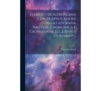 Elementi Di Astronomia Con Le Applicazioni Alla Geografia Nautica, Gnomonica E Cronologia. Ed. 2. Rived. Ed Aument...