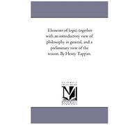 Elements Of Logic; Together With An Introductory View Of Philosophy In General, And A Preliminary View Of The Reason. By Henry Tappan.