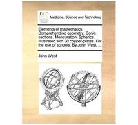 Elements Of Mathematics. Comprehending Geometry. Conic Sections. Mensuration. Spherics. Illustrated With 30 Copper-Plates. For The Use Of Schools. By John West, ...