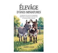 ÉLEVAGE D'ÂNES MINIATURES: Un guide pour tout savoir sur le logement, l'alimentation, le dressage, les soins de santé et l'entretien des ânes miniatures