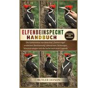 ELFENBEINSPECHT-HANDBUCH: Die Geheimnisse von Amerikas „Geistervogel“ entdecken: Bestimmung, Lebensraum, Sichtungen, Schutzstrategien und die Suche nach einer Legende