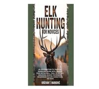 Elk Hunting for Novices: An Introduction to Tracking, Signaling, along with Tagging Your Initial Bull; Trail to Victory, Inaugural Season Techniques, Wilderness Failure Corrections, and More