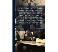 Elocution Up-To-Date. Twelve Lessons On The Theory Of Elocution; And A Collection Of The Latest Readings And Recitations From The Best Authors, Etc