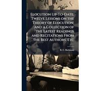Elocution Up-To-Date. Twelve Lessons on the Theory of Elocution; and a Collection of the Latest Readings and Recitations From the Best Authors, Etc