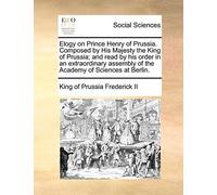 Elogy On Prince Henry Of Prussia. Composed By His Majesty The King Of Prussia; And Read By His Order In An Extraordinary Assembly Of The Academy Of Sciences At Berlin.