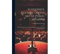 Eloquence, Counsel On The Art Of Public Speaking: With Many Illustrative Examples Showing The Style And Method Of Famous Orators