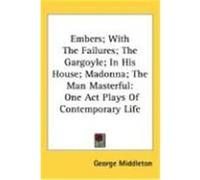 Embers; With the Failures; The Gargoyle; In His House; Madonna; The Man Masterful: One Act Plays of Contemporary Life Middleton, George (Auteur)