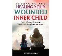 Embracing And Healing Your Wounded Inner Child Practical Steps To Overcome Past Trauma And Restore Inner Peace