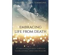Embracing Life From Death: A Caregivers Journey Through Glioblastoma, Grief and Healing