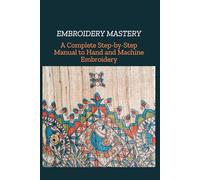 EMBROIDERY MASTERY: A Complete Step-by-Step Manual to Hand and Machine Embroidery
