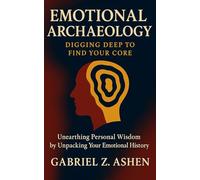 Emotional Archaeology: Digging Deep to Find Your Core: A Profound Guide to Understanding Memory, Emotion, and Identity Through Psychological Insight and Self-Awareness