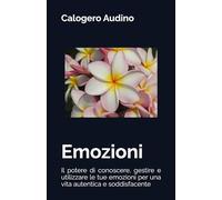 Emozioni: Il potere di conoscere, gestire e utilizzare le tue emozioni per una vita autentica e soddisfacente