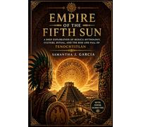 Empire of the Fifth Sun: A Deep Exploration of Mexica Mythology, Culture, Ritual, and the Rise and Fall of Tenochtitlán