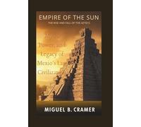 Empire of the Sun: The Rise and Fall of the Aztecs: Myth, Power, and Legacy of Mexico’s Last Great Civilization