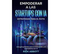EMPODERAR A LAS STARTUPS CON IA: ESTRATEGIAS PARA EL ÉXITO: Una guía práctica para la innovación y el crecimiento con IA