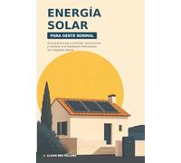 Energía solar para gente normal: Guía práctica para entender, dimensionar y comprar una instalación fotovoltaica sin malgastar dinero