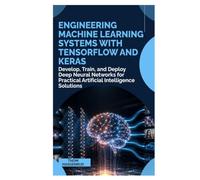 Engineering Machine Learning Systems with TensorFlow and Keras: Develop, Train, and Deploy Deep Neural Networks for Practical Artificial Intelligence Solutions