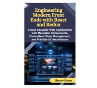 Engineering Modern Front Ends with React and Redux: Create Scalable Web Applications with Reusable Components, Centralized State Management, and Flexible UI Architecture