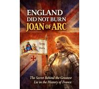 England Did Not Burn Joan of Arc: The Secret Behind the Greatest Lie in the History of France