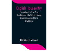English Housewifry; Exemplified In Above Four Hundred And Fifty Receipts Giving Directions For Most Parts Of Cookery