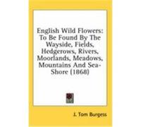English Wild Flowers: To Be Found by the Wayside, Fields, Hedgerows, Rivers, Moorlands, Meadows, Mountains and Sea-Shore (1868) Burgess, J. Tom (Auteur)