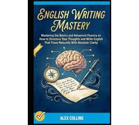 English Writing Mastery: Mastering The Basics And Advanced Fluency On How To Structure Your Thoughts And Write English That Flows Naturally With Absolute Clarity.