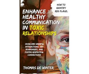 Enhance Healthy Communication in Toxic Relationships: How To Identify Red Flags, Overcome Harmful Interactions, Set Boundaries, and Foster Respectful Connections