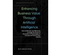Enhancing Business Value Through Artificial Intelligence: How to Ethically and Effectively Leverage the Power of Generative AI Technologies to Innovate and Grow in Your Industry