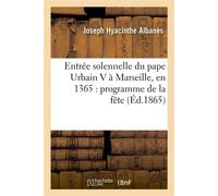 Entrée solennelle du pape Urbain V à Marseille, en 1365 : programme de la fête , dressé par le conseil de la ville, texte provençal inédit du XIVe siècle, notes historiques... - Joseph Hyacinthe Alban