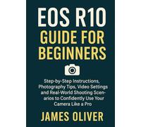 EOS R10 Guide for Beginners: Step-by-Step Instructions, Photography Tips, Video Settings, and Real-World Shooting Scenarios to Confidently Use Your Camera Like a Pro