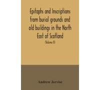 Epitaphs And Inscriptions From Burial Grounds And Old Buildings In The North East Of Scotland; With Historical, Biographical, Genealogical, And Antiquarian Notes, Also An Appendix Of Illustrative Pape