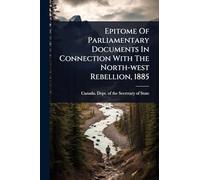 Epitome Of Parliamentary Documents In Connection With The North-west Rebellion, 1885