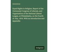 Equal Rights in Religion. Report of the Centennial Congress of Liberals, and Organization of the National Liberal League, at Philadelphia, on the ... July, 1876. With an Introduction and Appendix