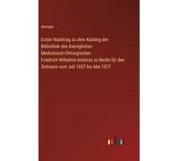 Erster Nachtrag zu dem Katalog der Bibliothek des Koeniglichen Medizinisch-Chirurgischen Friedrich-Wilhelms-Instituts zu Berlin für den Zeitraum vom Juli 1857 bis Mai 1877