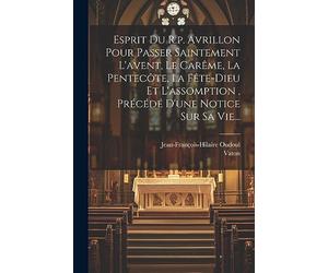 Esprit Du R.p. Avrillon Pour Passer Saintement L'avent, Le Carême, La Pentecôte, La Fête-dieu Et L'assomption, Précédé D'une Notice Sur Sa Vie...