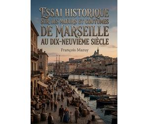Essai historique sur les moeurs et coutumes de Marseille au dix-neuvième siècle: Une exploration des traditions et du quotidien à Marseille au XIXe ... un aperçu des habitants et de leur culture.
