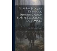 Essai Sur Jacques De Molay, Dernier Grand-Maître De L'ordre Du Temple...