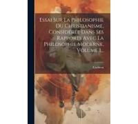 Essai Sur La Philosophie Du Christianisme, Considérée Dans Ses Rapports Avec La Philosophie Moderne, Volume 1...