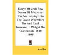 Essays of Jean Rey, Doctor of Medicine: On an Enquiry Into the Cause Wherefore Tin and Lead Increase in Weight on Calcination, 1630 (1895) Rey, Jean (Auteur)